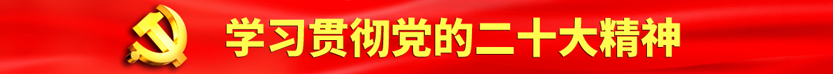 大黑鸡巴操逼逼舔舔鸡痒痒痒痒扣逼认真学习贯彻落实党的二十大会议精神